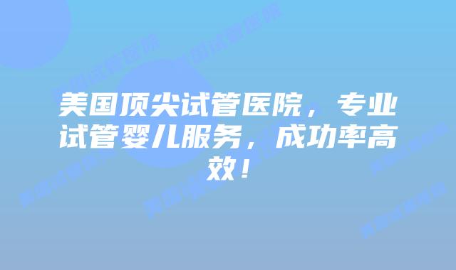 美国顶尖试管医院，专业试管婴儿服务，成功率高效！