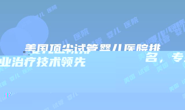 美国顶尖试管婴儿医院排名，专业治疗技术领先