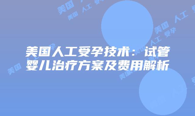 美国人工受孕技术：试管婴儿治疗方案及费用解析