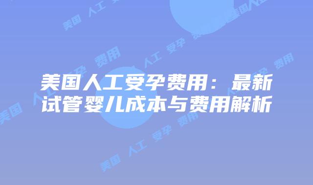 美国人工受孕费用:最新试管婴儿成本与费用解析