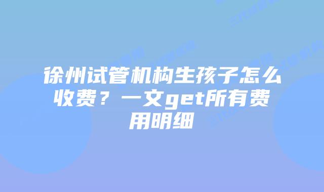 徐州试管机构生孩子怎么收费？一文get所有费用明细