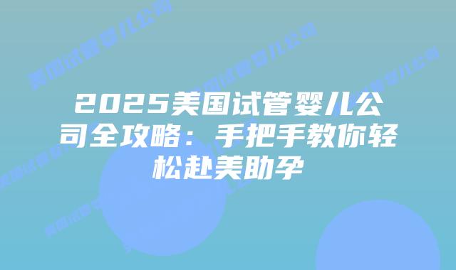 2025美国试管婴儿公司全攻略：手把手教你轻松赴美助孕