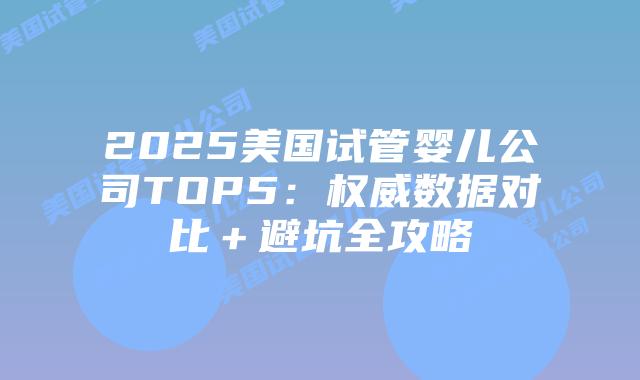 2025美国试管婴儿公司TOP5：权威数据对比＋避坑全攻略