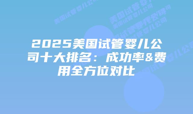 2025美国试管婴儿公司十大排名：成功率&费用全方位对比