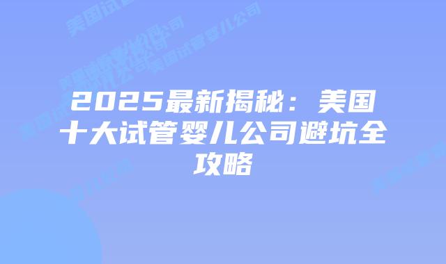 2025最新揭秘：美国十大试管婴儿公司避坑全攻略
