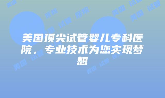 美国顶尖试管婴儿专科医院，专业技术为您实现梦想