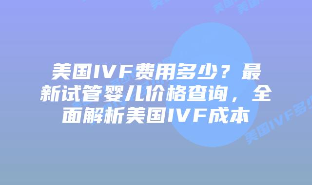 美国IVF费用多少？最新试管婴儿价格查询，全面解析美国IVF成本