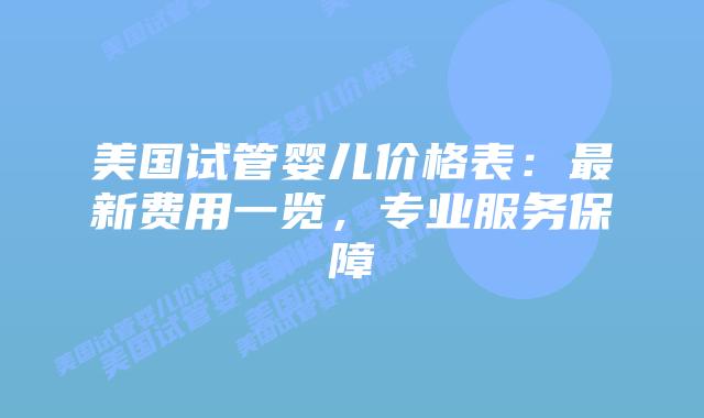 美国试管婴儿价格表：最新费用一览，专业服务保障