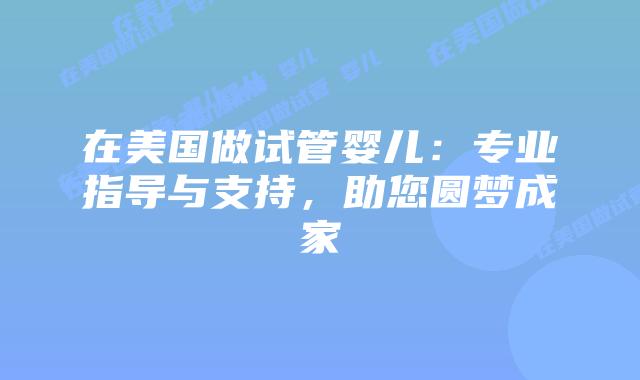 在美国做试管婴儿:专业指导与支持,助您圆梦成家