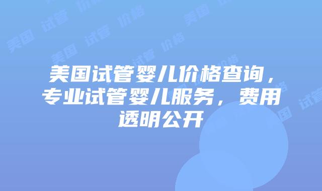 美国试管婴儿价格查询，专业试管婴儿服务，费用透明公开