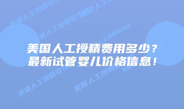 美国人工授精费用多少?最新试管婴儿价格信息!