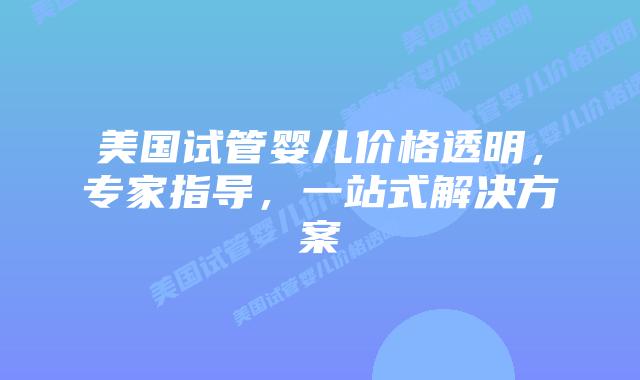 美国试管婴儿价格透明，专家指导，一站式解决方案