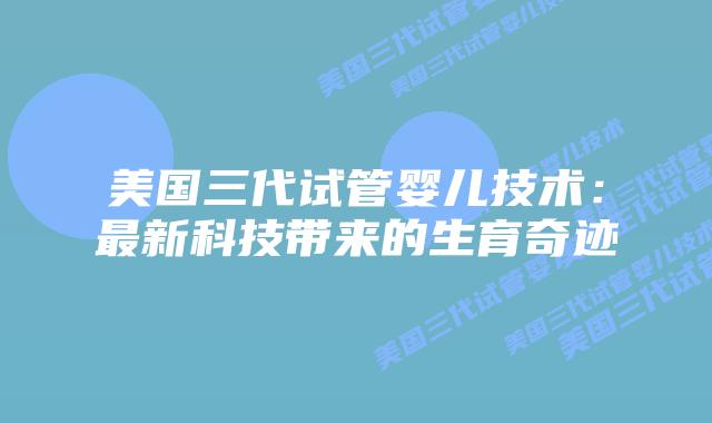 美国三代试管婴儿技术:最新科技带来的生育奇迹