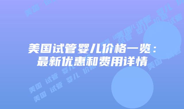 美国试管婴儿价格一览:最新优惠和费用详情