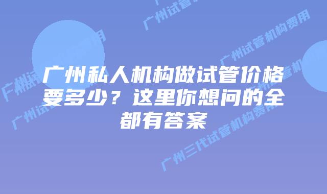 广州私人机构做试管价格要多少?这里你想问的全都有答案