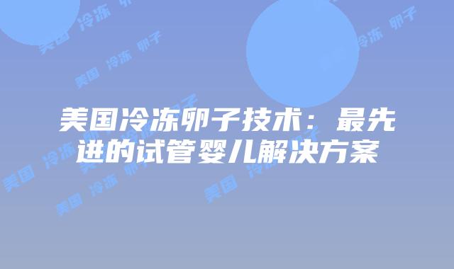 美国冷冻卵子技术：最先进的试管婴儿解决方案