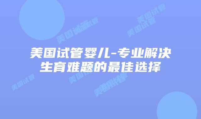 美国试管婴儿-专业解决生育难题的最佳选择