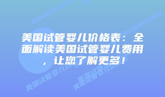 美国试管婴儿价格表：全面解读美国试管婴儿费用，让您了解更多！