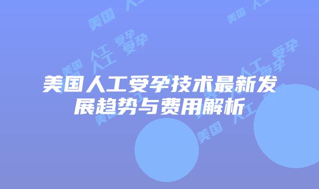 美国人工受孕技术最新发展趋势与费用解析