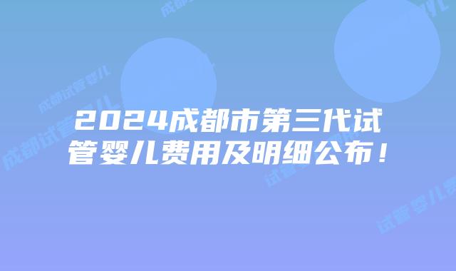 2024成都市第三代试管婴儿费用及明细公布!