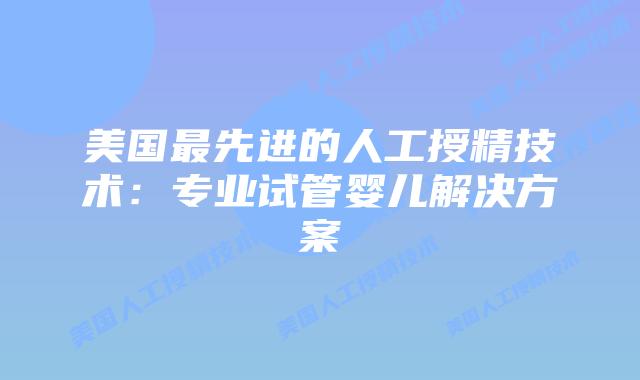 美国最先进的人工授精技术：专业试管婴儿解决方案