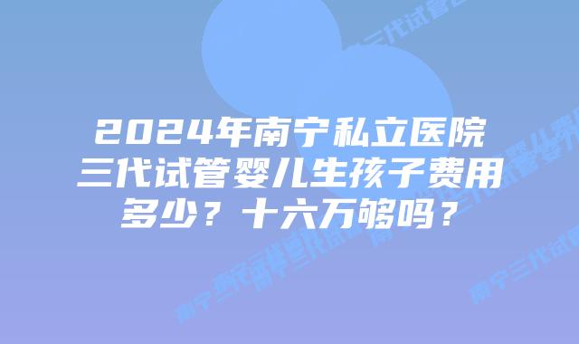 2024年南宁私立医院三代试管婴儿生孩子费用多少？十六万够吗？