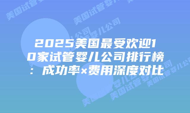 2025美国最受欢迎10家试管婴儿公司排行榜：成功率×费用深度对比