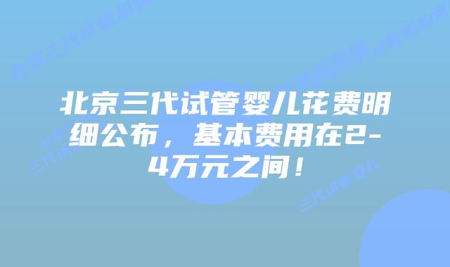 北京三代试管婴儿花费明细公布，基本费用在2-4万元之间！