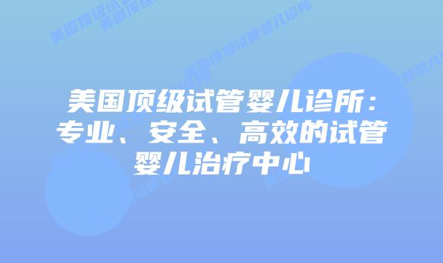 美国顶级试管婴儿诊所：专业、安全、高效的试管婴儿治疗中心