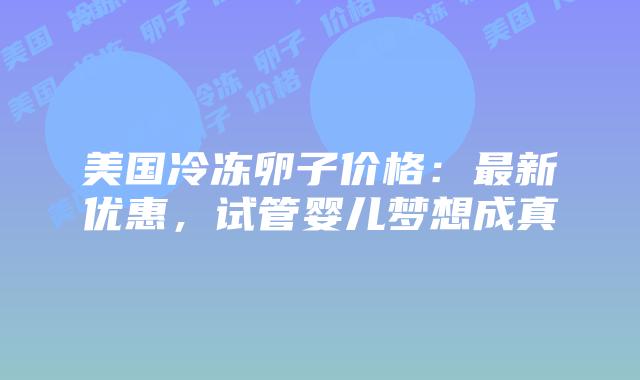 美国冷冻卵子价格：最新优惠，试管婴儿梦想成真