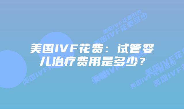 美国IVF花费：试管婴儿治疗费用是多少？