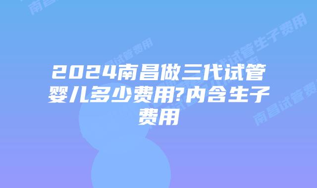 2024南昌做三代试管婴儿多少费用?内含生子费用