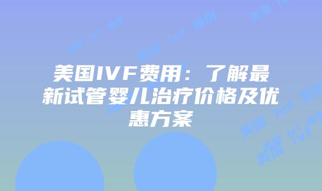 美国IVF费用：了解最新试管婴儿治疗价格及优惠方案