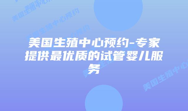 美国生殖中心预约-专家提供最优质的试管婴儿服务