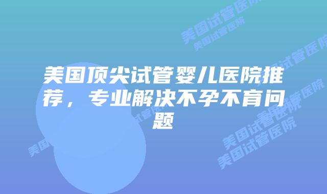美国顶尖试管婴儿医院推荐，专业解决不孕不育问题