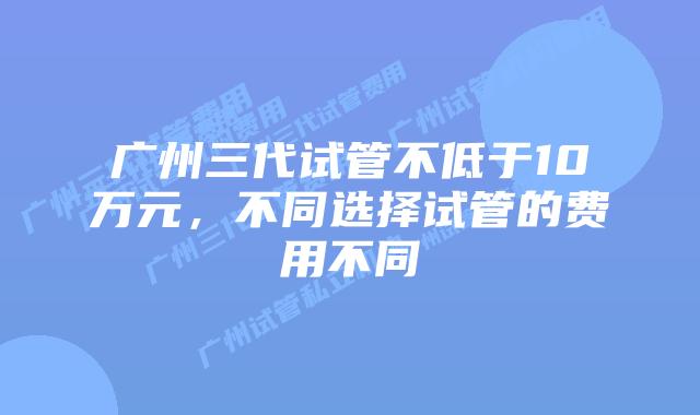 广州三代试管不低于10万元,不同选择试管的费用不同