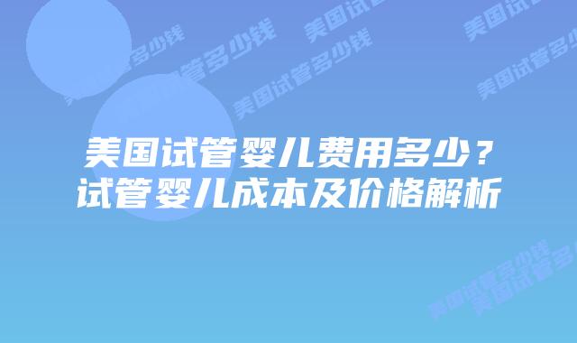 美国试管婴儿费用多少?试管婴儿成本及价格解析
