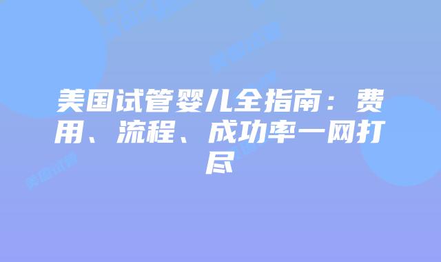 美国试管婴儿全指南：费用、流程、成功率一网打尽