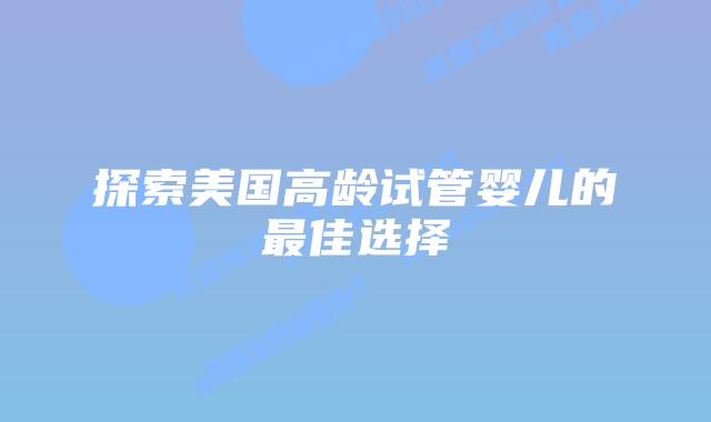 探索美国高龄试管婴儿的最佳选择