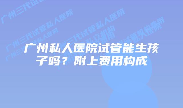 广州私人医院试管能生孩子吗?附上费用构成