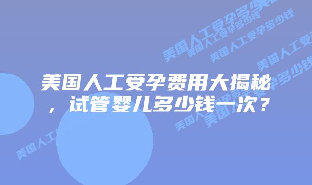 美国人工受孕费用大揭秘，试管婴儿多少钱一次？