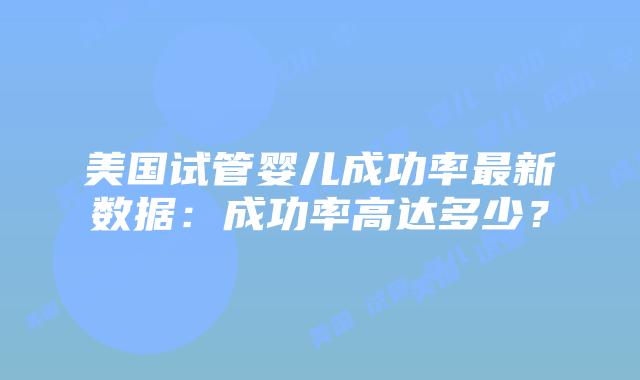 美国试管婴儿成功率最新数据:成功率高达多少?