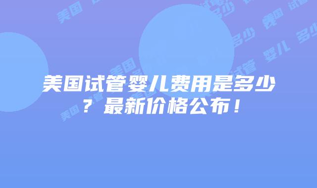 美国试管婴儿费用是多少？最新价格公布！