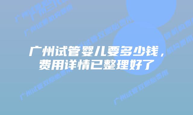 广州试管婴儿要多少钱,费用详情已整理好了