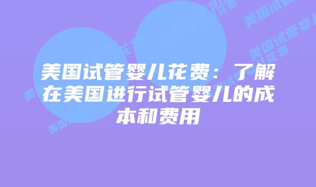 美国试管婴儿花费：了解在美国进行试管婴儿的成本和费用
