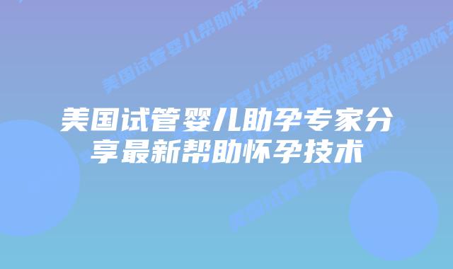 美国试管婴儿助孕专家分享最新帮助怀孕技术