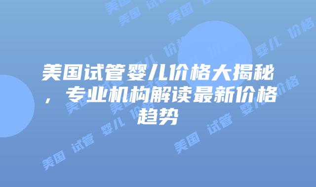 美国试管婴儿价格大揭秘,专业机构解读最新价格趋势