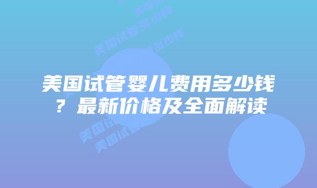 美国试管婴儿费用多少钱?最新价格及全面解读