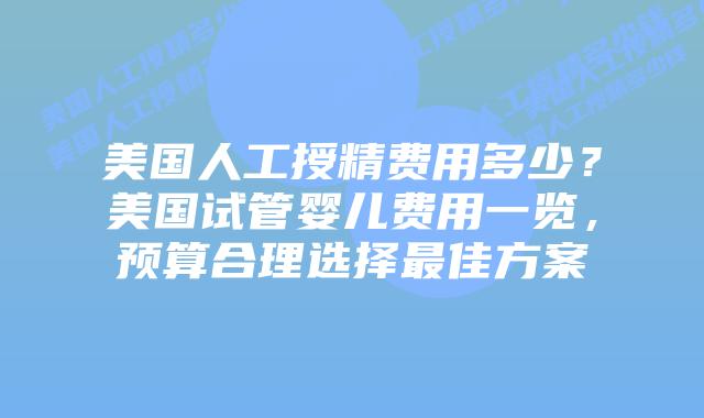 美国人工授精费用多少？美国试管婴儿费用一览，预算合理选择最佳方案