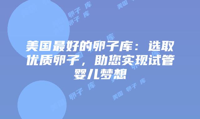 美国最好的卵子库：选取优质卵子，助您实现试管婴儿梦想